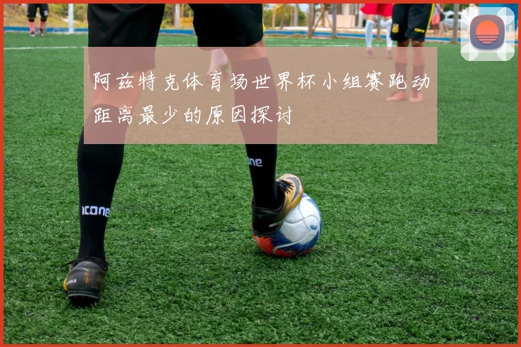 阿兹特克体育场世界杯小组赛跑动距离最少的原因探讨