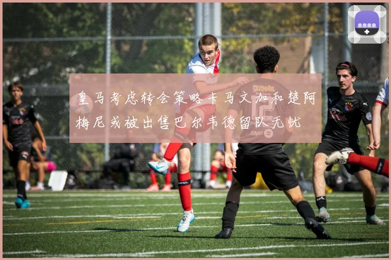 皇马考虑转会策略卡马文加和楚阿梅尼或被出售巴尔韦德留队无忧