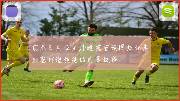前尼日利亚主帅透露曾试图归化奥利塞却遭拒绝的内幕故事
