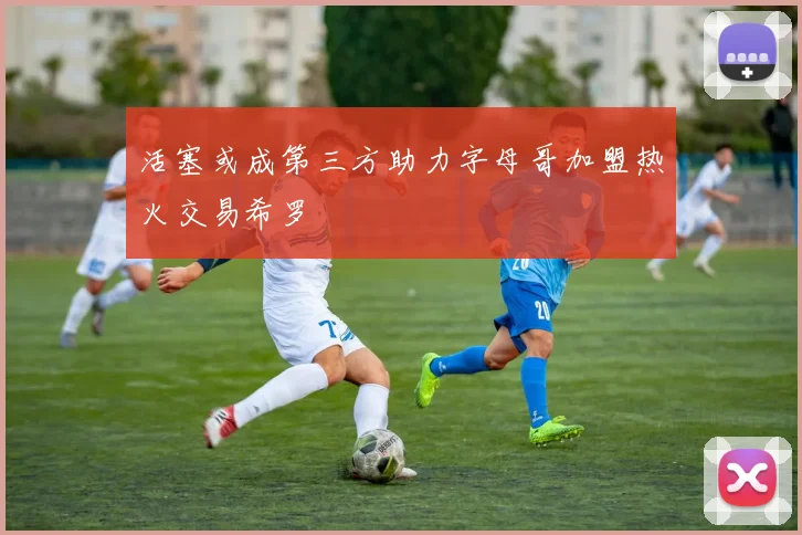 活塞或成第三方助力字母哥加盟热火交易希罗