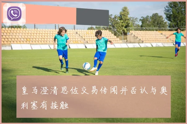 皇马澄清恩佐交易传闻并否认与奥利塞有接触