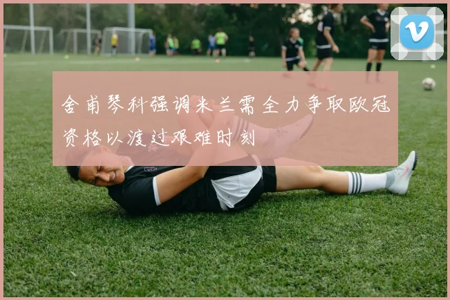 舍甫琴科强调米兰需全力争取欧冠资格以渡过艰难时刻