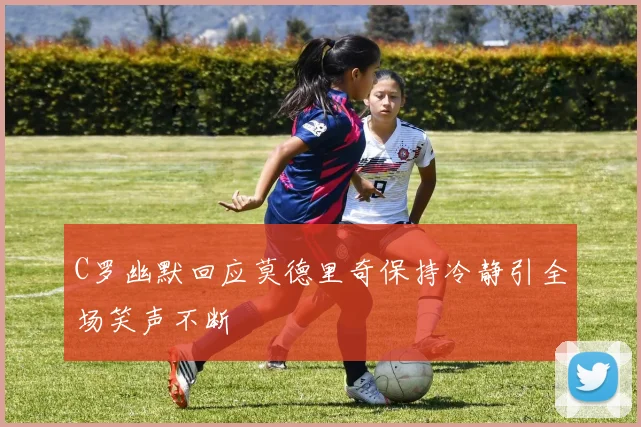 C罗幽默回应莫德里奇保持冷静引全场笑声不断