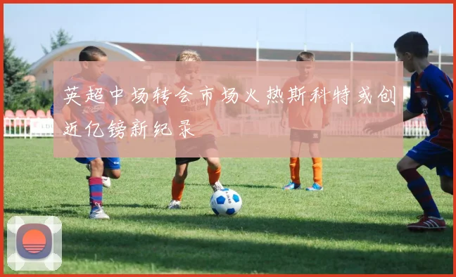 英超中场转会市场火热斯科特或创近亿镑新纪录