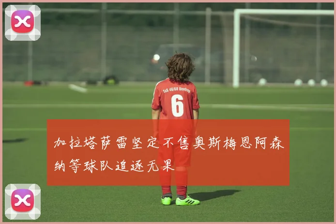 加拉塔萨雷坚定不售奥斯梅恩阿森纳等球队追逐无果