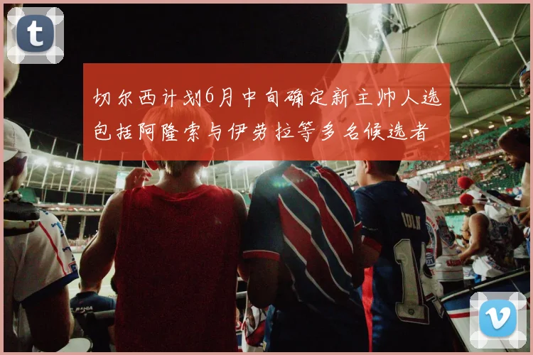 切尔西计划6月中旬确定新主帅人选包括阿隆索与伊劳拉等多名候选者