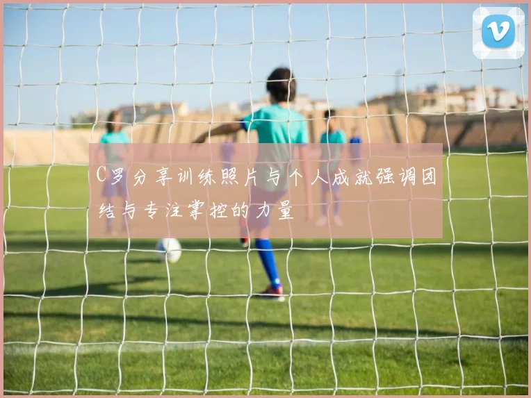 C罗分享训练照片与个人成就强调团结与专注掌控的力量