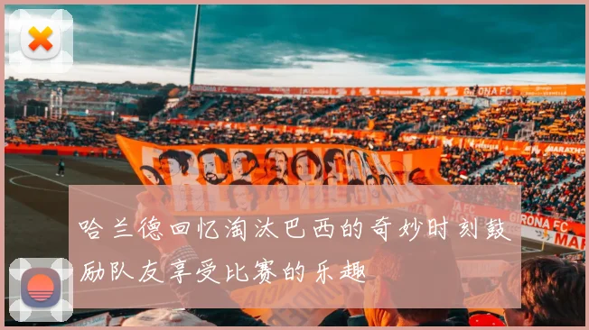 哈兰德回忆淘汰巴西的奇妙时刻鼓励队友享受比赛的乐趣