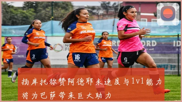 扬库托称赞阿德耶米速度与1v1能力将为巴萨带来巨大助力