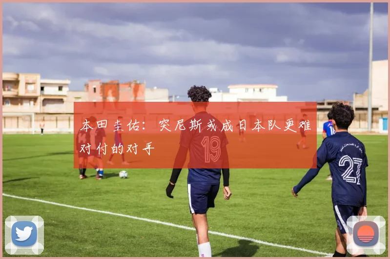 本田圭佑：突尼斯或成日本队更难对付的对手