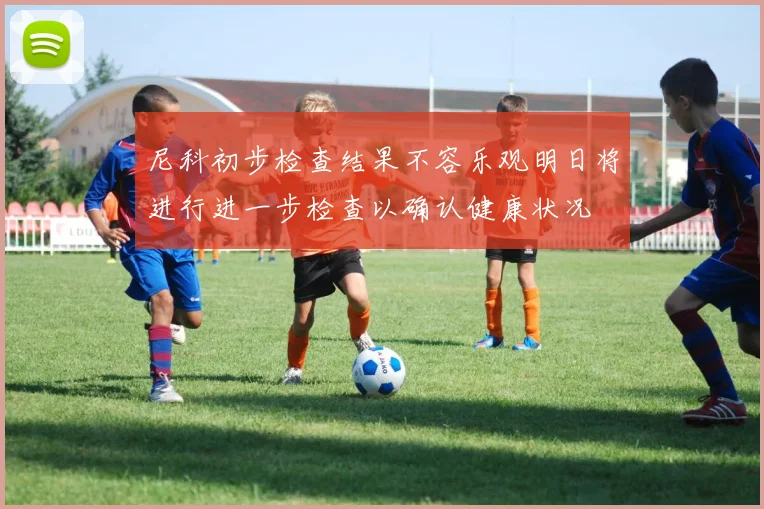尼科初步检查结果不容乐观明日将进行进一步检查以确认健康状况