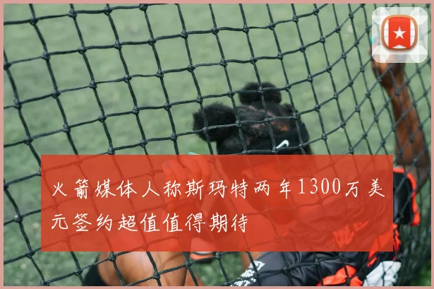 火箭媒体人称斯玛特两年1300万美元签约超值值得期待