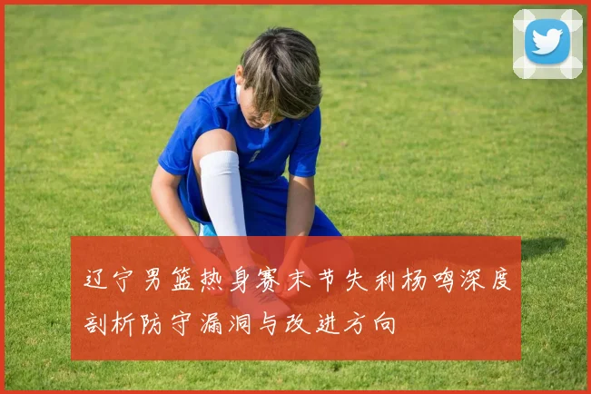 辽宁男篮热身赛末节失利杨鸣深度剖析防守漏洞与改进方向