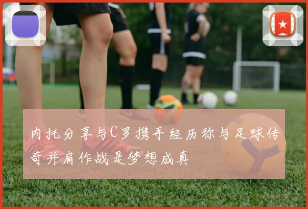 内托分享与C罗携手经历称与足球传奇并肩作战是梦想成真