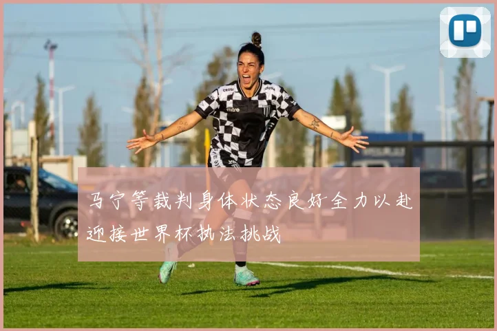马宁等裁判身体状态良好全力以赴迎接世界杯执法挑战