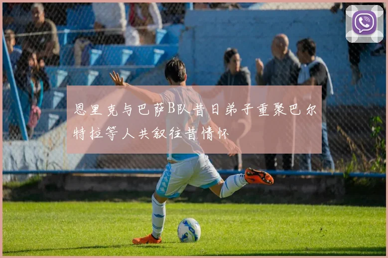 恩里克与巴萨B队昔日弟子重聚巴尔特拉等人共叙往昔情怀