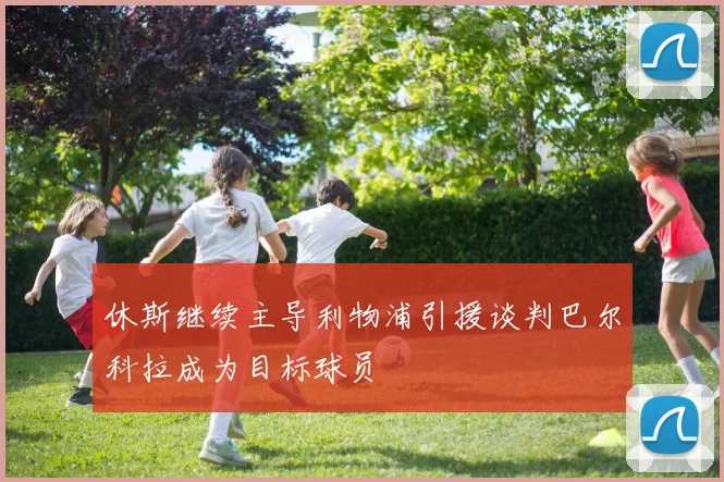 休斯继续主导利物浦引援谈判巴尔科拉成为目标球员