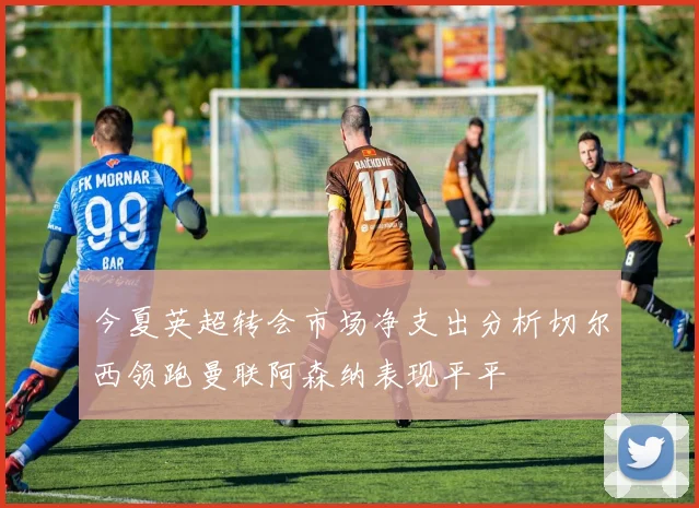 今夏英超转会市场净支出分析切尔西领跑曼联阿森纳表现平平